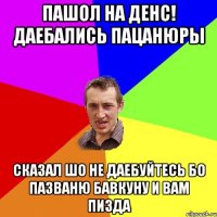 пашол на денс! даебались пацанюры сказал шо не даебуйтесь бо пазваню бавкуну и вам пизда