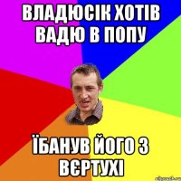 Владюсік хотів Вадю в попу їбанув його з вєртухі