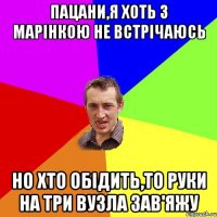 пацани,я хоть з Марінкою не встрічаюсь но хто обідить,то руки на три вузла зав'яжу