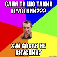 Саня ти шо такий грустний??? Хуй сосав не вкусний?