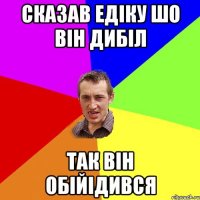 сказав Едіку шо він дибіл так він обійідився