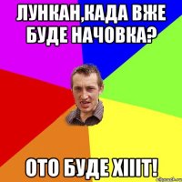 Лункан,када вже буде начовка? ото буде хіііт!