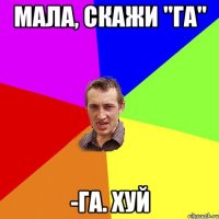 Мала, скажи "га" -Га. Хуй