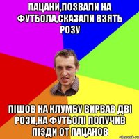 пацани,позвали на футбола,сказали взять розу пішов на клумбу вирвав дві рози,на футболі получив пізди от пацанов