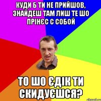 куди б ти не прийшов, знайдеш там лиш те шо прінєс с собой то шо єдік ти скидуєшся?