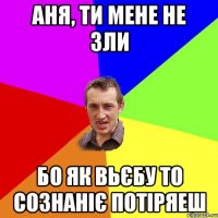 Аня, ТИ МЕНЕ НЕ ЗЛИ БО ЯК ВЬЄБУ ТО СОЗНАНІЄ ПОТІРЯЕШ