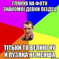 глянув на фото знакомої девки піздец тітьки то великі ну й пузяка не менша