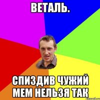 Веталь. Спиздив чужий мем нельзя так