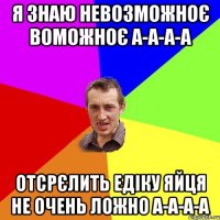 Я знаю невозможноє воможноє а-а-а-а отсрєлить едіку яйця не очень ложно а-а-а-а