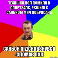 Технічки пол помили в спортзалє, рєшилі с Саньком мяч побросань Саньок підсковзнувся -зломав пол