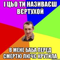 І цьо ти називаєш вєртухой в мене баба перед смертю лючє крутила