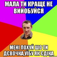 Мала ти краще не вийобуйся мені похуй шо ти дєвочка,уїбу як єдіка