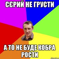 Сєрий не грусти А то не буде кобра рости