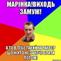 Марінка!Виходь замуж! А то в тебе такий характєр шо ніхто не захоче брати потом)