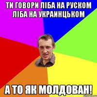 Ти говори ліба на руском ліба на украинцьком а то як молдован!