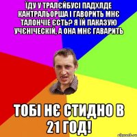 їду у тралєйбусі падхлде кантральорша і гаворить мнє талончіе єсть? я їй паказую учєніческій, а она мнє гаварить тобі нє стидно в 21 год!