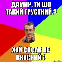 Дамир, ти шо такий грустний ? Хуй сосав не вкусний ?