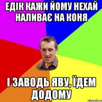 Едік кажи йому нехай наливає на коня і заводь яву, їдем додому