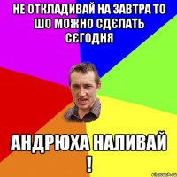 не откладивай на завтра то шо можно сдєлать сєгодня андрюха наливай !