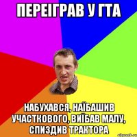 переіграв у гта набухався, наїбашив участкового, виїбав малу, спиздив трактора