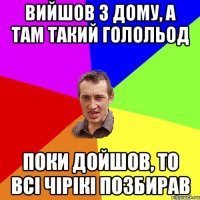 вийшов з дому, а там такий голольод поки дойшов, то всі чірікі позбирав