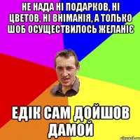 не нада ні подарков, ні цветов, ні вніманія, а только шоб осуществилось желаніє едік сам дойшов дамой