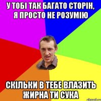 у тобі так багато сторін, я просто не розумію скільки в тебе влазить жирна ти сука