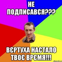 НЕ ПОДПИСАВСЯ??? ВЄРТУХА НАСТАЛО ТВОЄ ВРЄМЯ!!!