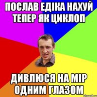 послав едіка нахуй тепер як циклоп дивлюся на мір одним глазом