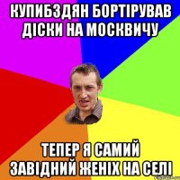 Купибздян бортірував діски на москвичу тепер я самий завідний женіх на селі