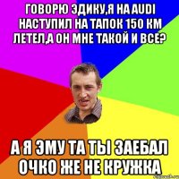 Говорю Эдику,я на Audi наступил на тапок 150 км летел,а он мне такой и все? а я эму та ты заебал очко же не кружка