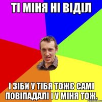 Ті міня ні віділ І зіби у тібя тожє самі повіпадалі і у міня тож.