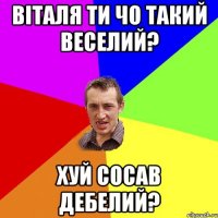 віталя ти чо такий веселий? хуй сосав дебелий?