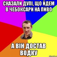 Сказали дупі, що йдем в чебоксари на пиво а він достав водку