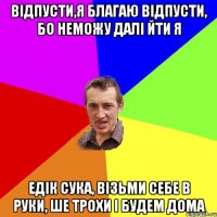 Відпусти,я благаю відпусти, бо неможу далі йти я едік сука, візьми себе в руки, ше трохи і будем дома