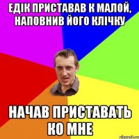 едiк приставав к малой, наповнив його клiчку начав приставать ко мне