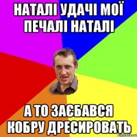 Наталі удачі мої печалі Наталі а то заєбався кобру дресировать