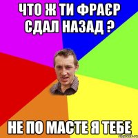 Что ж ти фраєр сдал назад ? не по масте я тебе