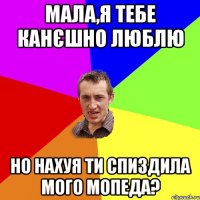 Мала,я тебе канєшно люблю но нахуя ти спиздила мого мопеда?