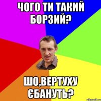 Чого ти такий борзий? Шо,вертуху єбануть?