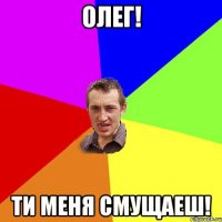 Олег! Ти меня смущаеш!