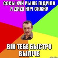 сосы хуй рыже підріло я дяді ЮРі скажу Він тебе быстро выліче