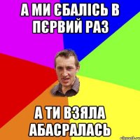 А МИ ЄБАЛІСЬ В ПЄРВИЙ РАЗ А ТИ ВЗЯЛА АБАСРАЛАСЬ