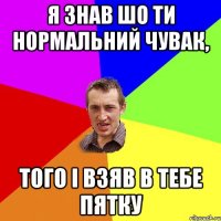 я знав шо ти нормальний чувак, того і взяв в тебе пятку