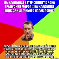 На кладбище ветер свищет!Срока градусний мороз!!!На кладбище Едик дрище у нього напав понос! Вдруг з могили велизает весь обосраний склет!и говорить: -як ти мог в такую пору навалить такую гору?шо не вказци не сказать ні бульдозером убрать!Едик довго ізвінявся в жопі пальцем ковірялся,а бестижая луна освіщала сируна!