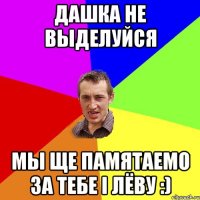 Дашка не выделуйся мы ще памятаемо за тебе i лёву :)