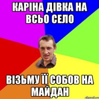 Каріна дівка на всьо село візьму її собов на майдан