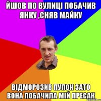 ЙШОВ ПО ВУЛИЦІ ПОБАЧИВ ЯНКУ ,СНЯВ МАЙКУ ВІДМОРОЗИВ ПУПОК ЗАТО ВОНА ПОБАЧИЛА МІЙ ПРЕСАК