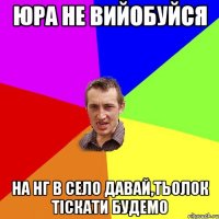 ЮРА НЕ ВИЙОБУЙСЯ НА НГ В СЕЛО ДАВАЙ,ТЬОЛОК ТІСКАТИ БУДЕМО