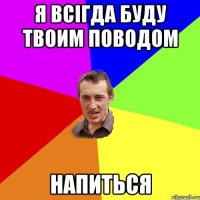 я всігда буду твоим поводом напиться